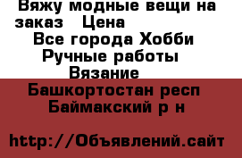 Вяжу модные вещи на заказ › Цена ­ 3000-10000 - Все города Хобби. Ручные работы » Вязание   . Башкортостан респ.,Баймакский р-н